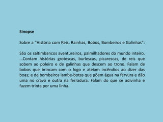 SinopseSobre a "História com Reis, Rainhas, Bobos, Bombeiros e Galinhas":São os saltimbancos aventureiros, palmilhadores do mundo inteiro....Contam histórias grotescas, burlescas, picarescas, de reis que sobem ao poleiro e de galinhas que descem ao trono. Falam de bobos que brincam com o fogo e ateiam incêndios ao dizer das boas; e de bombeiros lambe-botas que põem água na fervura e dão uma no cravo e outra na ferradura. Falam do que se adivinha e fazem trinta por uma linha.