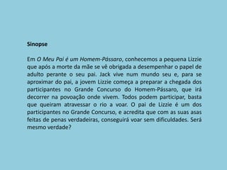 SinopseEm O Meu Pai é um Homem-Pássaro, conhecemos a pequena Lizzie que após a morte da mãe se vê obrigada a desempenhar o papel de adulto perante o seu pai. Jack vive num mundo seu e, para se aproximar do pai, a jovem Lizzie começa a preparar a chegada dos participantes no Grande Concurso do Homem-Pássaro, que irá decorrer na povoação onde vivem. Todos podem participar, basta que queiram atravessar o rio a voar. O pai de Lizzie é um dos participantes no Grande Concurso, e acredita que com as suas asas feitas de penas verdadeiras, conseguirá voar sem dificuldades. Será mesmo verdade?
