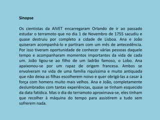 SinopseOs cientistas da AIVET encarregaram Orlando de ir ao passado estudar o terramoto que no dia 1 de Novembro de 1755 sacudiu e quase destruiu por completo a cidade de Lisboa. Ana e João quiseram acompanhá-lo e partiram com um mês de antecedência. Por isso tiveram oportunidade de conhecer várias pessoas daquele tempo e acompanharam momentos importantes da vida de cada um. João ligou-se ao filho de um ladrão famoso, o Lobo. Ana apaixonou-se por um rapaz de origem francesa. Ambos se envolveram na vida de uma família riquíssima e muito antiquada que não deixa as filhas escolherem noivo e quer obrigá-las a casar à força com homens muito mais velhos. Ana e João, completamente deslumbrados com tantas experiências, quase se tinham esquecido da data fatídica. Mas o dia do terramoto aproximava-se, eles tinham que recolher à máquina do tempo para assistirem a tudo sem sofrerem nada.