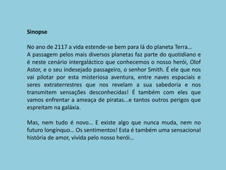 SinopseNo ano de 2117 a vida estende-se bem para lá do planeta Terra… A passagem pelos mais diversos planetas faz parte do quotidiano e é neste cenário intergaláctico que conhecemos o nosso herói, Olof Astor, e o seu indesejado passageiro, o senhor Smith. É ele que nos vai pilotar por esta misteriosa aventura, entre naves espaciais e seres extraterrestres que nos revelam a sua sabedoria e nos transmitem sensações desconhecidas! É também com eles que vamos enfrentar a ameaça de piratas...e tantos outros perigos que espreitam na galáxia.Mas, nem tudo é novo… E existe algo que nunca muda, nem no futuro longínquo… Os sentimentos! Esta é também uma sensacional história de amor, vivida pelo nosso herói…