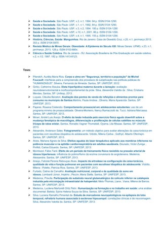 Saúde e Sociedade. São Paulo: USP, v.3, n.1, 1994. 94 p. ISSN 0104-1290.
Saúde e Sociedade. São Paulo: USP, v.1, n.1, 1992. 84 p. ISSN 0104-1290.
Saúde e Sociedade. São Paulo: USP, v.3, n.2, 1994. 195 p. ISSN 0104-1290
Saúde e Sociedade. São Paulo: USP, v.10, n.1, 2001. 86 p. ISSN 0104-1290.
Saúde e Sociedade. São Paulo: USP, v.4, n.1, 1995. 155 p. ISSN 0104-1290.
História, Ciências, Saúde: Manguinhos. Rio de Janeiro: Casa de Oswaldo Cruz, v.20, n.1, jan/março 2013.
353 p. ISSN 0104-5970.
Revista Médica de Minas Gerais: Obesidade: A Epidemia do Século XXI. Minas Gerais: UFMG, v.23, n.1,
jan/março. 2013. 128 p. ISSN 0103-880x.
Ciência e Saúde Coletiva. Rio de Janeiro - RJ: Associação Brasileira de Pós-Graduação em saúde coletiva,
v.2, n.1/2, 1997. 182 p. ISSN 1413-8123.
Teses:
Piterskih, Aurélia Maria Rios. Corpo e alma em "Segurança, território e população" de Michel
Foucault: interfaces para a compreensão dos processos de subjetivação nas políticas públicas do
"HUMANIZASUS". Silveira, Fernando de Almeida. Santos, SP: UNIFESP, 2012.
Giriko, Catherine Ássuka. Dieta hiperlipídica materna durante a lactação: avaliação
neurodesenvolvimental e morfocomportamental da prole. Silva, Alexandre Valotta da ; Silva, Cristiano
Mendes. Santos, SP: Unifesp, 2013.
Luques, Cláudia Beneton. Avaliação dos pontos de venda de refeições e alimentos prontos para
consumo no município de Santos.Martins, Paula Andrea ; Oliveira, Maria Aparecida. Santos, SP:
UNIFESP, 2013.
Pajares, Rosana Cretendio. Comportamento prossocial em adolescentes estudantes: uso de um
programa mínimo de prossocialidade. Oliveira-Monteiro, Nancy Ramacciotti de, Tucci, Adriana Marcassa.
Santos, SP: UNIFESP, 2013.
Minari, André Luis Araújo. O efeito da lesão induzida pelo exercício físico agudo downhill sobre a
mudança fenotípica de macrófagos, diferenciação e proliferação de células satélites no músculo
tríceps de ratos wistar. Santos, Ronaldo Vagner Thomatieli, Oyama, Lila Missae. Santos, SP: UNIFESP,
2013.
Alexandre, Anderson Sales. Fotogrametria: um método objetivo para avaliar alterações da caixa torácica em
pacientes com escoliose idiopática do adolescente. Vidotto, Milena Carlos ; Gotfryd, Alberto Ofenhejm.
Santos, SP: UNIFESP, 2013.
Alves, Mariana Agnes da Silva. Efeitos agudos do laser terapêutico aplicado aos membros inferiores na
potência muscular e na aptidão cardiorrespiratória em adultos saudáveis. Dourado, Victor Zuniga ;
Pinfildi, Carlos Eduardo. Santos, SP: UNIFESP, 2013.
Montrezol, Fábio Tanil. Efeito de um período de treinamento físico resistido na pressão arterial de
idosos hipertensos: influência do polimorfismo da enzima conversora de angiotensina. Medeiros,
Alessandra. Santos, SP: UNIFESP, 2013.
Araújo, Fabíola Pereira Rebouças Alves. Impacto da artrodese na configuração da caixa torácica,
qualidade de vida e função pulmonar em pacientes com escoliose idiopática do adolescente. Vidotto,
Milena ; Poletto, Patrícia Rios. Santos, SP: UNIFESP, 2013.
Furtado, Celine de Carvalho. Avaliação nutricional, corporal e da qualidade do sono em
idosos. Lombardi Júnior, Império ; Peccin, Maria Stella. Santos, SP: UNIFESP, 2013.
Medeiros, Priscila. Participação do substrato neural glutamatérgico do colículo inferior na catalepsia
induzida pela microinjeção intraestriatal de haloperidol. Melo-Thomas, Liana ; Viana, Milena de Barros.
Santos, SP: UNIFESP, 2013.
Medeiros, Lucilene Martorelli Ortiz Petin. Humanização na formação e no trabalho em saúde: uma análise
documental. Batista, Sylvia Helena Souza da Silva. Santos, SP: UNIFESP, 2013.
Silva, Luciana Ramalho Pimentel da. Estudo de marcadores neuropatológicos na epilepsia do lobo
temporal, refratária humana associada à esclerose hipocampal: correlações clínicas e de neuroimagem.
Silva, Alexandre Valotta da. Santos, SP: UNIFESP, 2013.
 