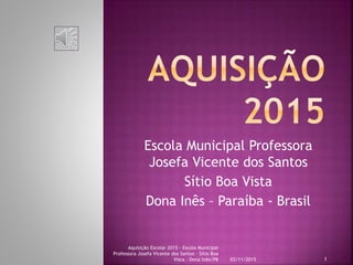 Escola Municipal Professora
Josefa Vicente dos Santos
Sítio Boa Vista
Dona Inês – Paraíba - Brasil
03/11/2015
Aquisição Escolar 2015 - Escola Municipal
Professora Josefa Vicente dos Santos - Sítio Boa
Vista - Dona Inês/PB 1
 