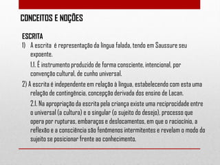CONCEITOS E NOÇÕES
ESCRITA
1) A escrita é representação da língua falada, tendo em Saussure seu
expoente.
1.1. É instrumento produzido de forma consciente, intencional, por
convenção cultural, de cunho universal.
2) A escrita é independente em relação à língua, estabelecendo com esta uma
relação de contingência, concepção derivada dos ensino de Lacan.
2.1. Na apropriação da escrita pela criança existe uma reciprocidade entre
o universal (a cultura) e o singular (o sujeito do desejo), processo que
opera por rupturas, embaraços e deslocamentos, em que o raciocínio, a
reflexão e a consciência são fenômenos intermitentes e revelam o modo do
sujeito se posicionar frente ao conhecimento.

 