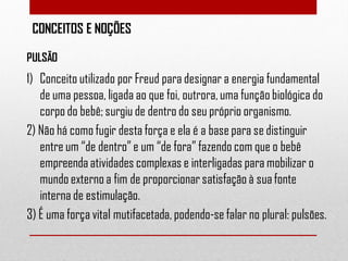 CONCEITOS E NOÇÕES
PULSÃO

1) Conceito utilizado por Freud para designar a energia fundamental
de uma pessoa, ligada ao que foi, outrora, uma função biológica do
corpo do bebê; surgiu de dentro do seu próprio organismo.
2) Não há como fugir desta força e ela é a base para se distinguir
entre um “de dentro” e um “de fora” fazendo com que o bebê
empreenda atividades complexas e interligadas para mobilizar o
mundo externo a fim de proporcionar satisfação à sua fonte
interna de estimulação.
3) É uma força vital mutifacetada, podendo-se falar no plural: pulsões.

 
