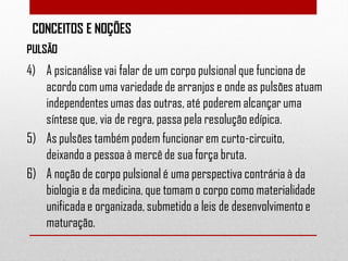 CONCEITOS E NOÇÕES
PULSÃO

4) A psicanálise vai falar de um corpo pulsional que funciona de
acordo com uma variedade de arranjos e onde as pulsões atuam
independentes umas das outras, até poderem alcançar uma
síntese que, via de regra, passa pela resolução edípica.
5) As pulsões também podem funcionar em curto-circuito,
deixando a pessoa à mercê de sua força bruta.
6) A noção de corpo pulsional é uma perspectiva contrária à da
biologia e da medicina, que tomam o corpo como materialidade
unificada e organizada, submetido a leis de desenvolvimento e
maturação.

 