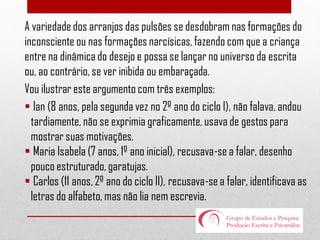 A variedade dos arranjos das pulsões se desdobram nas formações do
inconsciente ou nas formações narcísicas, fazendo com que a criança
entre na dinâmica do desejo e possa se lançar no universo da escrita
ou, ao contrário, se ver inibida ou embaraçada.
Vou ilustrar este argumento com três exemplos:
 Ian (8 anos, pela segunda vez no 2º ano do ciclo I), não falava, andou
tardiamente, não se exprimia graficamente, usava de gestos para
mostrar suas motivações.
 Maria Isabela (7 anos, 1º ano inicial), recusava-se a falar, desenho
pouco estruturado, garatujas.
 Carlos (11 anos, 2º ano do ciclo II), recusava-se a falar, identificava as
letras do alfabeto, mas não lia nem escrevia.

 