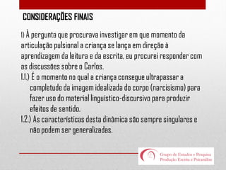 CONSIDERAÇÕES FINAIS
1) À pergunta que procurava investigar em que momento da

articulação pulsional a criança se lança em direção à
aprendizagem da leitura e da escrita, eu procurei responder com
as discussões sobre o Carlos.
1.1.) É o momento no qual a criança consegue ultrapassar a
completude da imagem idealizada do corpo (narcisismo) para
fazer uso do material linguístico-discursivo para produzir
efeitos de sentido.
1.2.) As características desta dinâmica são sempre singulares e
não podem ser generalizadas.

 