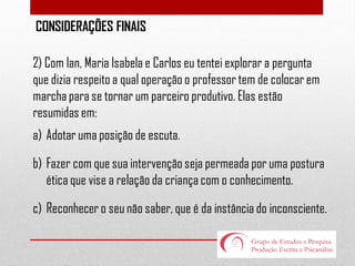 CONSIDERAÇÕES FINAIS

2) Com Ian, Maria Isabela e Carlos eu tentei explorar a pergunta
que dizia respeito a qual operação o professor tem de colocar em
marcha para se tornar um parceiro produtivo. Elas estão
resumidas em:
a) Adotar uma posição de escuta.
b) Fazer com que sua intervenção seja permeada por uma postura
ética que vise a relação da criança com o conhecimento.
c) Reconhecer o seu não saber, que é da instância do inconsciente.

 