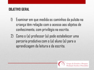 OBJETIVO GERAL

1) Examinar em que medida os caminhos da pulsão na
criança têm relação com o acesso aos objetos de
conhecimento, com privilégio na escrita.
2) Como o (a) professor (a) pode estabelecer uma
parceria produtiva com o (a) aluno (a) para a
aprendizagem da leitura e da escrita.

 