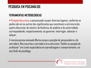 PESQUISA EM PSICANÁLISE
FERRAMENTAS METODOLÓGICAS
 Posição discursiva: a pessoa pode ocupar diversos lugares, conforme se
ponha sob um ou outros dos significantes que constituem a estrutura dos
quatro discursos: do mestre, da histérica, do analista e da universidade,
correspondendo, respectivamente, ao governar, interrogar, silenciar e
educar.
A mesma pessoa nomeada Marisa ocupa a posição de pesquisadora e de
narradora. Nos excertos a narradora ora está como “Adulto na posição de
professor” ora como especialista em aprendizagem e comportamento, via
seu título de psicóloga.

 