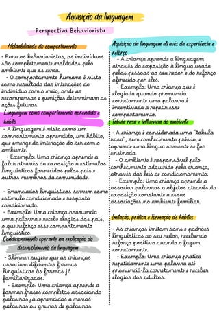 Aquisição da linguagem
Perspectiva Behaviorista
- Para os behavioristas, os indivíduos
sã o completamente moldados pelo
ambiente que os cerca.
- O comportamento humano é visto
como resultado das interaçõ es do
indivíduo com o meio, onde as
recompensas e puniçõ es determinam as
açõ es futuras.
Moldabilidade do comportamento
- A linguagem é vista como um
comportamento aprendido, um hábito,
que emerge da interaçã o do ser com o
ambiente.
- Exemplo: Uma criança aprende a
falar através da exposiçã o a estímulos
linguísticos fornecidos pelos pais e
outros membros da comunidade.
- Enunciados linguísticos servem como
estímulo condicionado e resposta
condicionada.
- Exemplo: Uma criança pronuncia
uma palavra e recebe elogios dos pais,
o que reforça esse comportamento
linguístico.
- A criança aprende a linguagem
através da exposiçã o à língua usada
pelas pessoas ao seu redor e do reforço
oferecido por eles.
- Exemplo: Uma criança que é
elogiada quando pronuncia
corretamente uma palavra é
incentivada a repetir esse
comportamento.
- A criança é considerada uma "tabula
rasa", sem conhecimento prévio, e
aprende uma língua somente se for
ensinada.
- O ambiente é responsável pelo
conhecimento adquirido pela criança,
através das leis de condicionamento.
- Exemplo: Uma criança aprende a
associar palavras a objetos através da
exposiçã o constante a essas
associaçõ es no ambiente familiar.
- As crianças imitam sons e padrõ es
linguísticos ao seu redor, recebendo
reforço positivo quando o fazem
corretamente.
- Exemplo: Uma criança pratica
repetidamente uma palavra até
pronunciá-la corretamente e receber
elogios dos adultos.
- Skinner sugere que as crianças
associam diferentes formas
linguísticas às formas já
familiarizadas.
- Exemplo: Uma criança aprende a
formar frases completas associando
palavras já aprendidas a novas
palavras ou grupos de palavras.
Condicionamento operante na explicação do
desenvolvimento da linguagem
Linguagem como comportamento aprendido e
hábito
Imitação, prática e formação de hábitos
Tabula rasa e influência do ambiente
Aquisição da linguagem através da experiência e
reforço
 