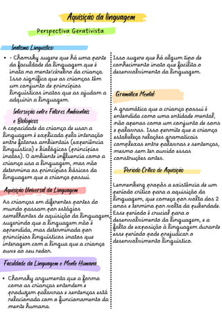 Aquisição da linguagem
Perspectiva Gerativista
- Chomsky sugere que há uma parte
da faculdade da linguagem que é
inata na mente/cérebro da criança.
Isso significa que as crianças têm
um conjunto de princípios
linguísticos inatos que as ajudam a
adquirir a linguagem.
Inatismo Linguístico:
A gramática que a criança possui é
entendida como uma entidade mental,
nã o apenas como um conjunto de sons
e palavras. Isso permite que a criança
estabeleça relaçõ es gramaticais
complexas entre palavras e sentenças,
mesmo sem ter ouvido essas
construçõ es antes.
Lennenberg propôs a existência de um
período crítico para a aquisiçã o da
linguagem, que começa por volta dos 2
anos e termina por volta da puberdade.
Esse período é crucial para o
desenvolvimento da linguagem, e a
falta de exposiçã o à linguagem durante
esse período pode prejudicar o
desenvolvimento linguístico.
Aquisição Universal da Linguagem
Período Crítico de Aquisição
Gramática Mental:
As crianças em diferentes partes do
mundo passam por estágios
semelhantes de aquisiçã o da linguagem,
sugerindo que a linguagem nã o é
aprendida, mas determinada por
princípios linguísticos inatos que
interagem com a língua que a criança
ouve ao seu redor.
Chomsky argumenta que a forma
como as crianças entendem e
produzem palavras e sentenças está
relacionada com o funcionamento da
mente humana.
Faculdade da Linguagem e Mente Humana
Isso sugere que há algum tipo de
conhecimento inato que facilita o
desenvolvimento da linguagem.
A capacidade da criança de usar a
linguagem é explicada pela interaçã o
entre fatores ambientais (experiência
linguística) e biológicos (princípios
inatos). O ambiente influencia como a
criança usa a linguagem, mas nã o
determina os princípios básicos da
linguagem que a criança possui.
Interseção entre Fatores Ambientais
e Biológicos
 