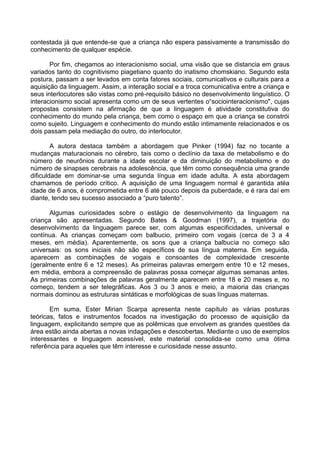 contestada já que entende-se que a criança não espera passivamente a transmissão do
conhecimento de qualquer espécie.
Por fim, chegamos ao interacionismo social, uma visão que se distancia em graus
variados tanto do cognitivismo piagetiano quanto do inatismo chomskiano. Segundo esta
postura, passam a ser levados em conta fatores sociais, comunicativos e culturais para a
aquisição da linguagem. Assim, a interação social e a troca comunicativa entre a criança e
seus interlocutores são vistas como pré-requisito básico no desenvolvimento linguístico. O
interacionismo social apresenta como um de seus vertentes o“sociointeracionismo", cujas
propostas consistem na afirmação de que a linguagem é atividade constitutiva do
conhecimento do mundo pela criança, bem como o espaço em que a criança se constrói
como sujeito. Linguagem e conhecimento do mundo estão intimamente relacionados e os
dois passam pela mediação do outro, do interlocutor.
A autora destaca também a abordagem que Pinker (1994) faz no tocante a
mudanças maturacionais no cérebro, tais como o declínio da taxa de metabolismo e do
número de neurônios durante a idade escolar e da diminuição do metabolismo e do
número de sinapses cerebrais na adolescência, que têm como consequência uma grande
dificuldade em dominar-se uma segunda língua em idade adulta. A esta abordagem
chamamos de período crítico. A aquisição de uma linguagem normal é garantida atéa
idade de 6 anos, é comprometida entre 6 até pouco depois da puberdade, e é rara daí em
diante, tendo seu sucesso associado a “puro talento”.
Algumas curiosidades sobre o estágio de desenvolvimento da linguagem na
criança são apresentadas. Segundo Bates & Goodman (1997), a trajetória do
desenvolvimento da linguagem parece ser, com algumas especificidades, universal e
contínua. As crianças começam com balbucio, primeiro com vogais (cerca de 3 a 4
meses, em média). Aparentemente, os sons que a criança balbucia no começo são
universais: os sons iniciais não são específicos de sua língua materna. Em seguida,
aparecem as combinações de vogais e consoantes de complexidade crescente
(geralmente entre 6 e 12 meses). As primeiras palavras emergem entre 10 e 12 meses,
em média, embora a compreensão de palavras possa começar algumas semanas antes.
As primeiras combinações de palavras geralmente aparecem entre 18 e 20 meses e, no
começo, tendem a ser telegráficas. Aos 3 ou 3 anos e meio, a maioria das crianças
normais dominou as estruturas sintáticas e morfológicas de suas línguas maternas.
Em suma, Ester Mirian Scarpa apresenta neste capítulo as várias posturas
teóricas, fatos e instrumentos focados na investigação do processo de aquisição da
linguagem, explicitando sempre que as polêmicas que envolvem as grandes questões da
área estão ainda abertas a novas indagações e descobertas. Mediante o uso de exemplos
interessantes e linguagem acessível, este material consolida-se como uma ótima
referência para aqueles que têm interesse e curiosidade nesse assunto.

 