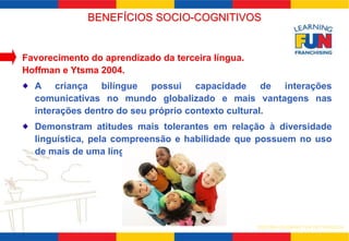 BENEFÍCIOS SOCIO-COGNITIVOS 
SISTEMA LEARNING FUN DE FRANQUIA 
Favorecimento do aprendizado da terceira língua. 
Hoffman e Ytsma 2004. 
A criança bilíngue possui capacidade de interações 
comunicativas no mundo globalizado e mais vantagens nas 
interações dentro do seu próprio contexto cultural. 
Demonstram atitudes mais tolerantes em relação à diversidade 
linguística, pela compreensão e habilidade que possuem no uso 
de mais de uma língua. 
 