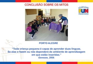CONCLUSÃO SOBRE OS MITOS 
PORTO ALEGRE 
“Toda criança pequena é capaz de aprender duas línguas. 
Se elas o fazem ou não dependerá do ambiente de aprendizagem 
SISTEMA LEARNING FUN DE FRANQUIA 
em que estão inseridas.” 
Genesee, 2008. 
 