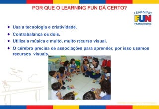 POR QUE O LEARNING FUN DÁ CERTO? 
Usa a tecnologia e criatividade. 
Contrabalança os dois. 
Utiliza a música e muito, muito recurso visual. 
O cérebro precisa de associações para aprender, por isso usamos 
recursos visuais. 
SISTEMA LEARNING FUN DE FRANQUIA 
 