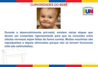 SISTEMA LEARNING FUN DE FRANQUIA 
CURIOSIDADES DO BEBÊ 
Durante o desenvolvimento pré-natal, existem várias etapas que 
devem ser cumpridas rigorosamente para que as conexões entre 
células nervosas sejam feitas de forma correta. Muitos neurônios são 
reproduzidos e depois eliminados porque não se tornam funcionais 
(não são estimulados). 
 
