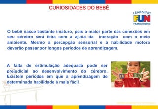 CURIOSIDADES DO BEBÊ 
O bebê nasce bastante imaturo, pois a maior parte das conexões em 
seu cérebro será feita com a ajuda da interação com o meio 
ambiente. Mesmo a percepção sensorial e a habilidade motora 
deverão passar por longos períodos de aprendizagem. 
SISTEMA LEARNING FUN DE FRANQUIA 
A falta de estimulação adequada pode ser 
prejudicial ao desenvolvimento do cérebro. 
Existem períodos em que a aprendizagem de 
determinada habilidade é mais fácil. 
 