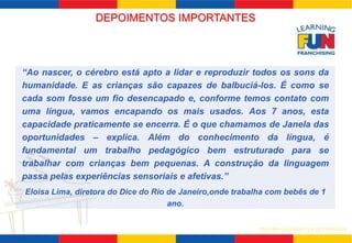 SISTEMA LEARNING FUN DE FRANQUIA 
DEPOIMENTOS IMPORTANTES 
“Ao nascer, o cérebro está apto a lidar e reproduzir todos os sons da 
humanidade. E as crianças são capazes de balbuciá-los. É como se 
cada som fosse um fio desencapado e, conforme temos contato com 
uma língua, vamos encapando os mais usados. Aos 7 anos, esta 
capacidade praticamente se encerra. É o que chamamos de Janela das 
oportunidades – explica. Além do conhecimento da língua, é 
fundamental um trabalho pedagógico bem estruturado para se 
trabalhar com crianças bem pequenas. A construção da linguagem 
passa pelas experiências sensoriais e afetivas.” 
Eloisa Lima, diretora do Dice do Rio de Janeiro,onde trabalha com bebês de 1 
ano. 
 