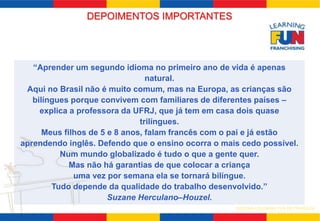 DEPOIMENTOS IMPORTANTES 
“Aprender um segundo idioma no primeiro ano de vida é apenas 
SISTEMA LEARNING FUN DE FRANQUIA 
natural. 
Aqui no Brasil não é muito comum, mas na Europa, as crianças são 
bilíngues porque convivem com familiares de diferentes países – 
explica a professora da UFRJ, que já tem em casa dois quase 
trilíngues. 
Meus filhos de 5 e 8 anos, falam francês com o pai e já estão 
aprendendo inglês. Defendo que o ensino ocorra o mais cedo possível. 
Num mundo globalizado é tudo o que a gente quer. 
Mas não há garantias de que colocar a criança 
uma vez por semana ela se tornará bilíngue. 
Tudo depende da qualidade do trabalho desenvolvido.” 
Suzane Herculano–Houzel. 
 