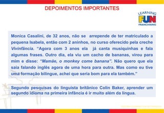 Monica Casalini, de 32 anos, não se arrepende de ter matriculado a 
pequena Isabela, então com 2 aninhos, no curso oferecido pela creche 
Vivinfância. “Agora com 3 anos ela já canta musiquinhas e fala 
algumas frases. Outro dia, ela viu um cacho de bananas, virou para 
mim e disse: “Mamãe, o monkey come banana”. Não quero que ela 
saia falando inglês agora de uma hora para outra. Mas como eu tive 
uma formação bilíngue, achei que seria bom para ela também.” 
Segundo pesquisas do linguista britânico Colin Baker, aprender um 
segundo idioma na primeira infância é ir muito além da língua. 
SISTEMA LEARNING FUN DE FRANQUIA 
DEPOIMENTOS IMPORTANTES 
 