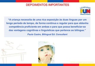 DEPOIMENTOS IMPORTANTES 
“A criança necessita de uma rica exposição às duas línguas por um 
longo período de tempo, de forma contínua e regular para que obtenha 
competência proficiente em ambas e para que possa beneficiar-se 
das vantagens cognitivas e linguísticas que pertence ao bilíngue.” 
SISTEMA LEARNING FUN DE FRANQUIA 
Paula Castro, Bilingual Ed. Consultant 
 