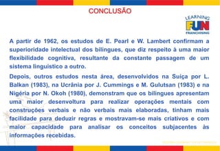 A partir de 1962, os estudos de E. Pearl e W. Lambert confirmam a 
superioridade intelectual dos bilíngues, que diz respeito à uma maior 
flexibilidade cognitiva, resultante da constante passagem de um 
sistema linguístico a outro. 
Depois, outros estudos nesta área, desenvolvidos na Suíça por L. 
Balkan (1983), na Ucrânia por J. Cummings e M. Gulutsan (1983) e na 
Nigéria por N. Okoh (1980), demonstram que os bilíngues apresentam 
uma maior desenvoltura para realizar operações mentais com 
construções verbais e não verbais mais elaboradas, tinham mais 
facilidade para deduzir regras e mostravam-se mais criativos e com 
maior capacidade para analisar os conceitos subjacentes às 
informações recebidas. 
SISTEMA LEARNING FUN DE FRANQUIA 
CONCLUSÃO 
 
