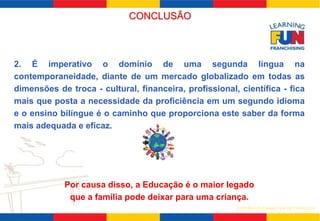 2. É imperativo o domínio de uma segunda língua na 
contemporaneidade, diante de um mercado globalizado em todas as 
dimensões de troca - cultural, financeira, profissional, científica - fica 
mais que posta a necessidade da proficiência em um segundo idioma 
e o ensino bilíngue é o caminho que proporciona este saber da forma 
mais adequada e eficaz. 
Por causa disso, a Educação é o maior legado 
que a família pode deixar para uma criança. 
SISTEMA LEARNING FUN DE FRANQUIA 
CONCLUSÃO 
 
