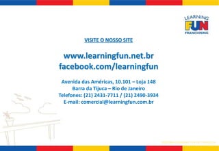 SISTEMA LEARNING FUN DE FRANQUIA 
VISITE O NOSSO SITE 
www.learningfun.net.br 
facebook.com/learningfun 
Avenida das Américas, 10.101 – Loja 148 
Barra da Tijuca – Rio de Janeiro 
Telefones: (21) 2431-7711 / (21) 2490-3934 
E-mail: comercial@learningfun.com.br 
