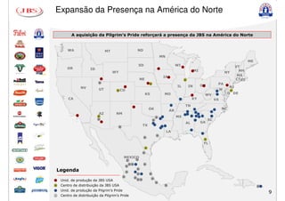 Expansão da Presença na América do Norte

          A aquisição da Pilgrim’s Pride reforçará a presença da JBS na América do Norte
          A aquisição da Pilgrim’s Pride reforçará a presença da JBS na América do Norte


        WA                      MT                              ND
                                                                                         MN
                                                                                                                                                          ME
                                                                SD                                  WI                                             VT
        OR           ID
                                     WY                                                                           MI                                 NH
                                                                                                                                          NY
                                                                                          IA                                                        MA
                                                                    NE                                   D                                         CTRI
                          D                                                  D
                                                                                                                       OH         PA
                NV                                                                                  IL       IN                            NJ
                          UT          D   CO                                                                                          M        D
                                                                         KS               MO                            WV                 D DE
        CA                                                                                                    KY                 VA
                                                                                                         TN
                                                                             OK                                                       NC
                                                                                               AR
                           AZ         NM
                          D                                                          D              MS
                          D                                                      D                                          SC
                                                                                                         AL            GA
                                          D
                                                                     TX
                                                                                              LA
                                                                                     D
                                                                     D
                                                                                                                        D
                                                                                                                        FL
                                                                         D

                                                                     D

                                              MEXICO
                                                  D         D

                                                      D D            D
                                                  D
Legenda                                           D
                                                                D

                                                                D            D
                                              D             D
                                                                DD            D
    Unid. de produção da JBS USA
                                                                                     D
D   Centro de distribuição da JBS USA                                                     D                                                                    D
    Unid. de produção da Pilgrim’s Pride
                                                                                                                                                                   9
D   Centro de distribuição da Pilgrim’s Pride
 