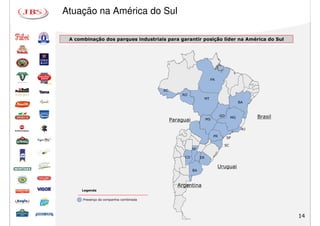 Atuação na América do Sul

 A combinação dos parques industriais para garantir posição líder na América do Sul
 A combinação dos parques industriais para garantir posição líder na América do Sul




                                                                   PA


                                        AC
                                                 RO
                                                              MT
                                                                                       BA


                                                                            GO    MG         Brasil
                                             Paraguai             MS

                                                                                        RJ

                                                                       PR        SP

                                                                             SC
                                                        SF

                                                  CO         ER

                                                                        Uruguai
                                                        BA



                                                Argentina
     Legenda


      Presença da companhia combinada




                                                                                                      14
 