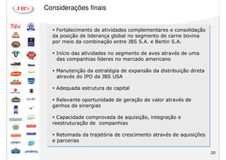 Considerações finais


   Fortalecimento de atividades complementares e consolidação
  da posição de liderança global no segmento de carne bovina
  por meio da combinação entre JBS S.A. e Bertin S.A.

   Início das atividades no segmento de aves através de uma
   das companhias líderes no mercado americano

   Manutenção da estratégia de expansão da distribuição direta
   através do IPO da JBS USA

   Adequada estrutura de capital

   Relevante oportunidade de geração de valor através de
  ganhos de sinergias

    Capacidade comprovada de aquisição, integração e
  reestruturação de companhias

    Retomada da trajetória de crescimento através de aquisições
  e parcerias

                                                                  20
 