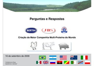 Perguntas e Respostas




                          Criação da Maior Companhia Multi-Proteína do Mundo




16 de setembro de 2009

“Confiamos em Deus,
respeitamos a natureza”
                                                                               21
 