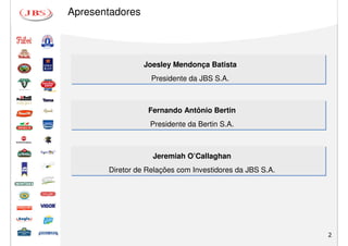 Apresentadores




                 Joesley Mendonça Batista
                   Presidente da JBS S.A.



                  Fernando Antônio Bertin
                  Presidente da Bertin S.A.



                   Jeremiah O’Callaghan
       Diretor de Relações com Investidores da JBS S.A.




                                                          2
 