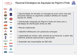 Racional Estratégico da Aquisição da Pilgrim’s Pride



    Oportunidade de entrada no mercado de aves como uma das
  empresas líderes no segmento (US$8,5 bilhões em receita
  líquida em 2008)

   Distribuição integrada da Pilgrim’s Pride em linha com a
  estratégia de distribuição direta da JBS

   Marcas tradicionais

   US$200 milhões/ano em potenciais sinergias

   Capacidade de extrair valor através de turnaround, a partir das
  melhores práticas operacionais e gerenciais

   Expansão das exportações da JBS USA




                                                                     7
 