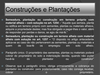 Construções e Plantações
 Semeadura, plantação ou construção em terreno próprio com
  material alheio – com solução no art. 1254 – “Aquele que semeia, planta
  ou edifica em terreno próprio com sementes, plantas ou materiais alheios,
  adquire a propriedade destes; mas fica obrigado a pagar-lhes o valor, além
  de responder por perdas e danos, se agiu de má-fé.”
 Semeadura, plantação ou construção em terreno alheio com material
  alheio com solução no art. 1257 – “O disposto no artigo antecedente
  aplica-se ao caso de não pertencerem as sementes, plantas ou materiais a
  quem       de     boa-fé     os     empregou      em      solo     alheio.

   Parágrafo único. O proprietário das sementes, plantas ou materiais poderá
    cobrar do proprietário do solo a indenização devida, quando não puder
    havê-la          do            plantador          ou           construtor”

   Observe que o parágrafo único, obriga primeiramente a cobrança do
    plantador ou construtor, para posteriormente, caso não consiga receber,
    cobrar                           o                         proprietário.
 