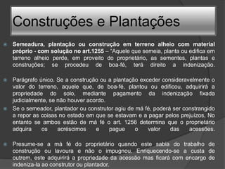 Construções e Plantações
   Semeadura, plantação ou construção em terreno alheio com material
    próprio - com solução no art.1255 – “Aquele que semeia, planta ou edifica em
    terreno alheio perde, em proveito do proprietário, as sementes, plantas e
    construções; se procedeu de boa-fé, terá direito a indenização.

   Parágrafo único. Se a construção ou a plantação exceder consideravelmente o
    valor do terreno, aquele que, de boa-fé, plantou ou edificou, adquirirá a
    propriedade do solo, mediante pagamento da indenização fixada
    judicialmente, se não houver acordo.
   Se o semeador, plantador ou construtor agiu de má fé, poderá ser constrangido
    a repor as coisas no estado em que se estavam e a pagar pelos prejuízos, No
    entanto se ambos estão de má fé o art. 1256 determina que o proprietário
    adquira    os     acréscimos    e    pague     o   valor    das    acessões.

   Presume-se a má fé do proprietário quando este sabia do trabalho de
    construção ou lavoura e não o impugnou. Enriquecendo-se a custa de
    outrem, este adquirirá a propriedade da acessão mas ficará com encargo de
    indeniza-la ao construtor ou plantador.
 