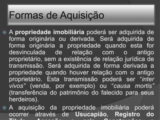 Formas de Aquisição
 A propriedade imobiliária poderá ser adquirida de
  forma originária ou derivada. Será adquirida de
  forma originária a propriedade quando esta for
  desvinculada     de    relação    com    o     antigo
  proprietário, sem a existência de relação jurídica de
  transmissão. Será adquirida de forma derivada a
  propriedade quando houver relação com o antigo
  proprietário. Esta transmissão poderá ser “inter
  vivos” (venda, por exemplo) ou “causa mortis”
  (transferência do patrimônio do falecido para seus
  herdeiros).
 A aquisição da propriedade imobiliária poderá
  ocorrer através de Usucapião, Registro do
 