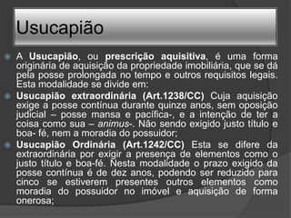Usucapião
   A Usucapião, ou prescrição aquisitiva, é uma forma
    originária de aquisição da propriedade imobiliária, que se dá
    pela posse prolongada no tempo e outros requisitos legais.
    Esta modalidade se divide em:
   Usucapião extraordinária (Art.1238/CC) Cuja aquisição
    exige a posse contínua durante quinze anos, sem oposição
    judicial – posse mansa e pacífica-, e a intenção de ter a
    coisa como sua – animus-. Não sendo exigido justo título e
    boa- fé, nem a moradia do possuidor;
   Usucapião Ordinária (Art.1242/CC) Esta se difere da
    extraordinária por exigir a presença de elementos como o
    justo título e boa-fé. Nesta modalidade o prazo exigido da
    posse contínua é de dez anos, podendo ser reduzido para
    cinco se estiverem presentes outros elementos como
    moradia do possuidor no imóvel e aquisição de forma
    onerosa;
 