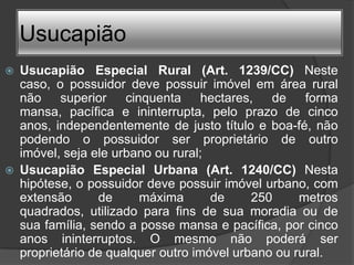 Usucapião
   Usucapião Especial Rural (Art. 1239/CC) Neste
    caso, o possuidor deve possuir imóvel em área rural
    não superior cinquenta hectares, de forma
    mansa, pacífica e ininterrupta, pelo prazo de cinco
    anos, independentemente de justo título e boa-fé, não
    podendo o possuidor ser proprietário de outro
    imóvel, seja ele urbano ou rural;
   Usucapião Especial Urbana (Art. 1240/CC) Nesta
    hipótese, o possuidor deve possuir imóvel urbano, com
    extensão      de     máxima       de     250     metros
    quadrados, utilizado para fins de sua moradia ou de
    sua família, sendo a posse mansa e pacífica, por cinco
    anos ininterruptos. O mesmo não poderá ser
    proprietário de qualquer outro imóvel urbano ou rural.
 