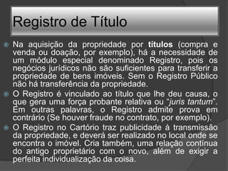 Registro de Título
   Na aquisição da propriedade por títulos (compra e
    venda ou doação, por exemplo), há a necessidade de
    um módulo especial denominado Registro, pois os
    negócios jurídicos não são suficientes para transferir a
    propriedade de bens imóveis. Sem o Registro Público
    não há transferência da propriedade.
   O Registro é vinculado ao título que lhe deu causa, o
    que gera uma força probante relativa ou “juris tantum”.
    Em outras palavras, o Registro admite prova em
    contrário (Se houver fraude no contrato, por exemplo).
   O Registro no Cartório traz publicidade à transmissão
    da propriedade, e deverá ser realizado no local onde se
    encontra o imóvel. Cria também, uma relação contínua
    do antigo proprietário com o novo, além de exigir a
    perfeita individualização da coisa.
 