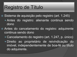 Registro de Título
 Sistema de aquisição pelo registro (art. 1.245)
   Antes do registro: alienante continua sendo
    dono
 Antes do cancelamento do registro: adquirente
  continua sendo dono
   Cancelamento do registro (art. 1.247, p. único)
   Direito ao proprietário de reivindicação do
    imóvel, independentemente de boa-fé ou título
    do adquirente.
 