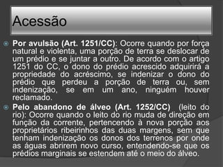 Acessão
   Por avulsão (Art. 1251/CC): Ocorre quando por força
    natural e violenta, uma porção de terra se deslocar de
    um prédio e se juntar a outro. De acordo com o artigo
    1251 do CC, o dono do prédio acrescido adquirirá a
    propriedade do acréscimo, se indenizar o dono do
    prédio que perdeu a porção de terra ou, sem
    indenização, se em um ano, ninguém houver
    reclamado.
   Pelo abandono de álveo (Art. 1252/CC) (leito do
    rio): Ocorre quando o leito do rio muda de direção em
    função da corrente, pertencendo à nova porção aos
    proprietários ribeirinhos das duas margens, sem que
    tenham indenização os donos dos terrenos por onde
    as águas abrirem novo curso, entendendo-se que os
    prédios marginais se estendem até o meio do álveo.
 