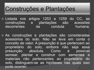 Construções e Plantações
   Listada nos artigos 1253 a 1259 do CC, as
    construções  e     plantações   são acessões
    decorrentes      da       conduta    humana.

   As construções e plantações são consideradas
    acessórios do solo. Não se leva em conta o
    conceito de valor. A presunção é que pertencem ao
    proprietário do solo, embora não seja essa
    presunção      absoluta.    Como     é    possível
    semear, plantar e construir com sementes e
    materiais não pertencentes ao proprietário do
    solo, distinguem-se as hipóteses nas quais isso
    pode ocorrer:
 