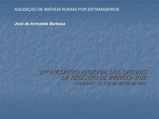 31º ENCONTRO REGIONAL DOS OFICIAIS
DE REGISTRO DE IMOVEIS- IRIB
CUIABÁ/MT. 25 A 28 DE JULHO DE 2012
AQUISIÇÃO DE IMÓVEIS RURAIS POR ESTRANGEIROS
José de Arimatéia Barbosa
 
