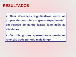 Sem diferenças significativas entre os grupos de controle e o grupo experimental  em relação ao ganho lexical logo após as atividades.   Os dois grupos apresentaram queda na retenção após período mais longo.  RESULTADOS 