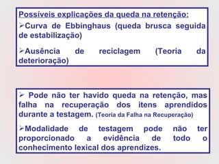 Possíveis explicações da queda na retenção: Curva de Ebbinghaus (queda brusca seguida de estabilização) Ausência de reciclagem (Teoria da deterioração) Pode não ter havido queda na retenção, mas falha na recuperação dos itens aprendidos durante a testagem.  (Teoria da Falha na Recuperação)   Modalidade de testagem pode não ter proporcionado a evidência de todo o conhecimento lexical dos aprendizes.  