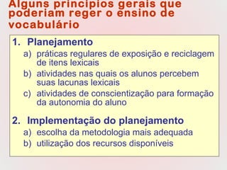 Alguns princípios gerais que poderiam reger o ensino de vocabulário   Planejamento práticas regulares de exposição e reciclagem de itens lexicais  atividades nas quais os alunos percebem suas lacunas lexicais atividades de conscientização para formação da autonomia do aluno Implementação do planejamento escolha da metodologia mais adequada utilização dos recursos disponíveis 