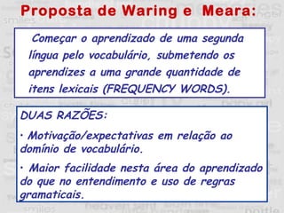 Proposta de Waring e  Meara: Começar o aprendizado de uma segunda língua pelo vocabulário, submetendo os aprendizes a uma grande quantidade de itens lexicais (FREQUENCY WORDS). DUAS RAZÕES: Motivação/expectativas em relação ao domínio de vocabulário.  Maior facilidade nesta área do aprendizado do que no entendimento e uso de regras gramaticais.   