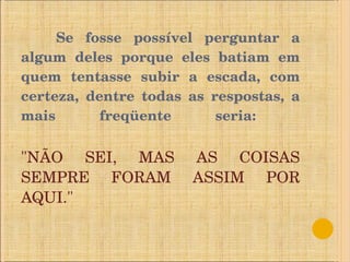 Se fosse possível perguntar a algum deles porque eles batiam em quem tentasse subir a escada, com certeza, dentre todas as respostas, a mais freqüente seria:  "NÃO SEI, MAS AS COISAS SEMPRE FORAM ASSIM POR AQUI." 